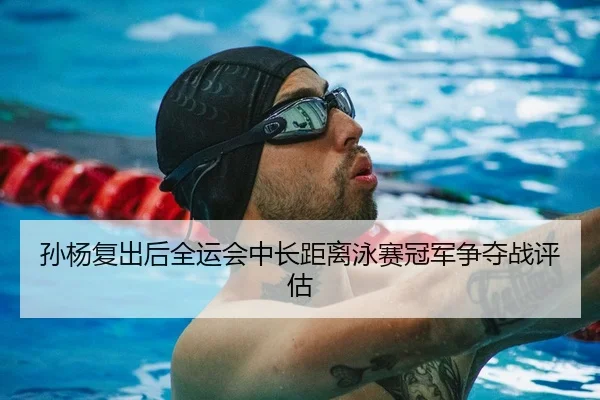 孙杨复出后全运会中长距离泳赛冠军争夺战评估